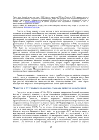 Примечание: базовый год для всех стран - 2008. Значение индикатора PMR для России за 2013 г. предварительное и
для целей сопоставимости рассчитано на основе методики 2008 г. Для получения более подробной информации см.
документ, подготовленный к обсуждению на заседании Рабочей группы №1 Комитета по экономической политике в
октябре 2013 г. (ECO/CPE/WP1(2013)14). В данном документе также представлены индикаторы за 2013 г.,
рассчитанные по обновленной методике.
Источник: OECD, The 2013 Update of the OECD Product Market Regulation Indicators: Policy Insights for OECD and nonOECD Countries, (ECO/CPE/WP1(2013)14).

Ответы на более широкого плана вызовы в части антимонопольной политики нашли
отражение в дорожной карте «Развитие конкуренции», подготовленной в рамках Национальной
предпринимательской инициативы. В документе в качестве явного приоритета обозначено
уменьшение роли государства в экономике. В частности, находящийся в настоящее время на
рассмотрении Государственной Думой проект «Четвертого антимонопольного пакета», как
представляется, ограничит создание новых государственных предприятий, в особенности на
региональном и местном уровнях и потребует получение разрешения от ФАС на основании
проведенной ею оценки ситуации в сфере конкуренции на соответствующем рынке. В будущем
ФАС будет на систематической основе анализировать деятельность существующих
государственных предприятий в предположении, что во многих случаях текущее состояние
развития рынка не требует необходимости вмешательства государства в форме госкомпаний.
Установлению четких правил игры в сфере антимонопольной политики должно способствовать
создание при ФАС особого органа, которому будут приданы полномочия представлять
официальные объяснения относительно практики применения законодательства в сфере
конкуренции. Во-вторых, признается важность единого подхода для правительства в целом, что
находит отражение в недавнем Постановлении, которое впервые определяет развитие
конкуренции как коллективную задачу, стоящую перед всеми институтами правительства.
Вдобавок в настоящее время увязка развития сегмента МСП и антимонопольной политики
отражена в структуре Минэкономразвития, отвечающего за разработку государственной
политики в обеих указанных областях.
Данная дорожная карта - свидетельство ухода от разработки политики на основе принципа
«сверху вниз» в направлении развития диалога с бизнесом. Эта дорожная карта была
разработана рабочей группой, во главе которой стояла бизнес-ассоциация «Деловая Россия»,
при участии представителей Правительства РФ. Бизнес-сообщество будет также играть
ведущую роль в процессе мониторинга реализации данной дорожной карты.

Членство в ВТО является возможностью для развития конкуренции
Ожидалось, что вступление в ВТО в 2012 г. поможет процессу еще большей интеграции
России в глобальную экономику и будет содействовать совершенствованию регуляторной
культуры. При вступлении в ВТО Россия взяла на себя обязательства по следованию
многосторонним
правилам,
которые
запрещают
произвольное
использование
протекционистских и дискриминационных мер, нарушающих беспрепятственную торговлю. По
завершении периода постепенного вхождения страны в ВТО средний уровень связанных ставок
таможенного тарифа понизится с 11,9% до 7,1% (хотя и останется на уровне, более высоком,
чем в странах-членах ОЭСР). Что до прочих обязательств, будет либерализован порядок
доступа в такие секторы услуг, как телекоммуникации, страхование, транспорт и реализация.
Согласно экспертам Всемирного Банка, эффект от вступления в ВТО на благосостояние в
краткосрочной перспективе оценивается на уровне 3,3% ВВП, а в долгосрочной – в 11%,
причем по большей части за счет плюсов от снятия барьеров, стоящих перед потоками ПИИ, в
частности, посредством либерализации сектора услуг (Таблица 1.3). Получение данных выгод
зависит от установления траспарентного, системного и согласованного климата для ведения
бизнеса. Это включает в себя воздержание от реагирования на давление со стороны
85

 
