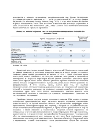 конкурентов с помощью потенциально дискриминационных мер. Однако большинство
российских предприятий сообщили в 2013 г., что вступление страны в ВТО не оказало эффекта
на российскую экономику (Strategy Partners Group, 2013). В то же время Счетная Палата РФ
выразила озабоченность в связи с тем, что страна не в полной мере использует открывшиеся в
связи с членством в ВТО возможности (RAC, 2013). Остаются также непростыми отношения
России с ключевыми торговыми партнерами.
Таблица 1.3. Влияние вступления в ВТО на общеэкономические переменные национальной
экономики России
Долгосрочный
(устойчивое
состояние)

Кратко- и среднесрочный эффект
Реформа
только
тарифов
Совокупное
благостояние
(% ВВП)
Низкоквалифицированная рабочая сила
(изменения, %)
Квалифицированная
рабочая сила
(изменения, %)

Только
улучшение
условий доступа
на рынок

Реформа
только
барьеров для
ПИИ

Итого

0.6

0.3

2.4

3.3

11.0

0.4

0.1

1.9

2.5

13.2

1.5

0.6

2.5

4.7

17.6

Источник: Tarr (2007).

В некоторой мере, положительный эффект от вступления в ВТО просто носит отложенный
по времени характер из-за длительных переходных процедур, в рамках которых постепенное
снижение уровня тарифов растягивается во времени до 2020 г. Самые длительные сроки
переходного периода отмечаются для сельского хозяйства, автостроения и гражданского
авиастроения. В результате переговоров России удалось согласовать длительные сроки
переходного периода, чтобы помочь наиболее уязвимым отраслям национальной экономики
обрести бóльшую конкурентоспособность в результате длительных по времени усилий по их
реструктуризации. В этом моменте, однако, имеется риск того, что подобная
продолжительность переходного периода уменьшит стимулы для представителей защищенных
отраслей к реализации, нацеленных на повышение конкурентоспособности изменений. Как
упоминалось выше, такие риски следует минимизировать, энергично реализуя меры
антимонопольной политики и совершенствуя стандарты корпоративного управления на
государственных предприятиях.
Российская внешняя торговля отныне подчиняется правилам ВТО, однако отдельные
потенциально протекционистские меры последнего времени порождают озабоченность
относительно того, как Россией выполняет взятые на себя обязательства, и формируют новые
препятствия во внешнеторговой сфере. Так, например, в то время как следовало бы ожидать
либерализации Россией внешнеторгового режима, в стране вводится утилизационный сбор на
иномарки, а также связанные с безопасностью продуктов питания ограничения на
определенные категории сельскохозяйственной и пищевой продукции. Эти меры подверглись
жесткой критике со стороны торговых партнеров России. Они рассматривают утилизационный
сбор как дискриминационную меру, поскольку от него могут быть освобождены только
национальные производители, а также предприятия Казахстана и Беларуси. Федеральный закон
о выравнивании условий, определяющих уплату утилизационных сборов был подписан
86

 