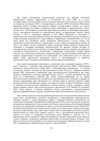 Все товары иностранного происхождения подпадают под действие положений
национального режима, закрепленных в Соглашении по линии ВТО, но в части
государственных закупок подобного рода положения допускаются на взаимной основе. Россия
не подписала Соглашение ВТО о государственных закупках (WTO Government Procurement
Agreement (GPA)), которым регулируются правила государственных закупок для многих
членов Организации, но заявила о намерении начать переговоры по присоединению к GPA в
течение 4 лет. Таким образом, в настоящее время Россия оставила за собой право ограничивать
доступ иностранных компаний на национальный рынок государственных закупок (объем
которого в 2012 г. оценивался примерно в 14% ВВП). Изменения и дополнения в
законодательстве последнего времени обеспечили движение российской системы госзакупок в
сторону большей прозрачности и, таким образом, в направлении положений GPA, но в то же
самое время они расширили список аргументов правительства в пользу запрета или
ограничения допуска иностранных товаров, работ и услуг в сферу государственных закупок. В
числе этих причин сегодня называются защита внутреннего рынка, развитие национальной
экономики и поддержка российских производителей. На практике условия тендеров на
государственные закупки могут включать условия преференциального режима для продукции
российского происхождения в соответствии с врéменными положениями, которые вводят
стимулы для локализации. Необходимо завершить работу над руководящими указаниями по
порядку осуществления госзакупок для госкомпаний. Для обеспечения выгод от торговли
важно, чтобы практическая реализация нового и запланированного к принятию
законодательства не создавала новые барьеры для иностранных поставщиков.
Еще одной вызывающей озабоченность проблемой стало следование правилам ВТО в
части связанных с торговлей прав интеллектуальной собственности (ПИС). Гармонизация
российского законодательства в сфере ПИС с международными принципами – это важное
достижение. Однако, несмотря на продолжающиеся усилия России по совершенствованию
режима ПИС, реализация и применение прав интеллектуальной собственности уже давно
вызывает озабоченность торговых партнеров России. В 2013 г. в рамках российской системы
судов по хозяйственным вопросам был создан специализированный суд по правам
интеллектуальной собственности, который будет рассматривать дела, связанные с правами на
патенты, нарушениями прав собственности на торговые марки и прочими спорами в сфере
интеллектуальной собственности. Однако, как свидетельствуют эксперты Глобального центра
по вопросам интеллектуальной собственности, Россия остается в числе государств с самым
низким уровнем защиты прав интеллектуальной собственности (US Chamber of Commerce,
2013). Таким образом, в качестве приоритета следует рассматривать совершенствование
практики правоприменения и борьбу с нарушениями прав интеллектуальной собственности.
При условии должного качества разработки региональных интеграционных инициатив они
также могут способствовать развитию конкуренции и международных производственносбытовых цепочек, а также расширению сферы и появлению бóльших возможностей для
углубленной интеграции. Евразийский таможенный союз (ЕТС), одна из последних по времени
региональных инициатив, во главе которых стоит Россия, представляется более проработанным
проектом, чем предыдущие начинания, которые не достигали поставленных целей. Новый ЕТС
отличают более прочные институциональные основы, а его органы имеют обязательства перед
Россией по обеспечению того, чтобы меры в рамках ЕТС не противоречили соответствующим
обязательствам по линии ВТО. Однако плюсы от ЕТС в долгосрочной перспективе будут
зависеть не только от устранения классических видов барьеров в торговле, но и от
гармонизации мер и стандартов в сфере регулирования, которые в противном случае приведут
к росту издержек и появлению ненужных препятствий для ведения бизнеса. В рамках этого
процесса Россия должна примирять цели национального развития с обязательствами по линии
ЕТС и требованиями глобальной среды торговли, диктуемой ВТО.
88

 