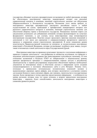 государства» обязывает получать предварительное согласование по любой транзакции, которая
бы обеспечивала иностранному инвестору мажоритарный интерес или реальный
управленческий контроль в компании, имеющей стратегическое значение для обеспечения
обороноспособности и безопасности государства. Положения этого закона требуют от
иностранного инвестора предварительно уведомлять российские власти о любой
осуществляемой им сделке, приводящей к приобретению мажоритарного интереса или
реального управленческого контроля в компании, имеющей стратегическое значение для
обеспечения обороны страны и безопасности государства. Пониженное значение порога для
уведомления установлено для добывающих компаний, которые функционируют на «участках
федерального значения», а для случаев, когда инвестирующие лица контролируются
иностранными государствами. Властям следует продолжить практику внесения изменений и
дополнений в этот закон для упрощения и совершенствования прозрачности заявочного
процесса и сокращения списка стратегических предприятий. В целях повышения уровня
подотчетности Правительственной комиссии по контролю за осуществлением иностранных
инвестиций в Российской Федерации, которая согласовывает подобного рода заявки, следует
также отчитываться о своей деятельности перед Государственной Думой.
Иностранные инвесторы по-прежнему испытывают трудности с получением информации о
правилах и порядке деятельности – она разбросана по множеству источников, что приводит к
ненужным дополнительным издержкам при инвестировании в российскую экономику. В этом
отношении заложенный в Кодексах ОЭСР по либерализации и национальному режиму
принцип прозрачности призывает к совершенствованию порядка доступа к российскому
законодательству и нормам регулирования посредством обеспечения перевода необходимых
документов на иностранные языки и облегчения доступа к информации путем создания
специализированного и постоянно обновляемого сайта в сети Интернет. Помимо этого,
потенциал к привнесению потенциальных положительных изменений заложен в
вышеописанных дорожных картах реформ, цель которых заключается в улучшении климата
для ведения бизнеса в таких ключевых сферах, как таможня, строительство и государственные
закупки. Более прозрачная и четкая практика предоставления информации - в особенности на
уровне регионов, которые пока что менее успешны в вопросе привлечения иностранных
инвесторов, - вероятно, будет способствовать деятельности иностранных инвесторов и
снижению уровня их рисков.

90

 
