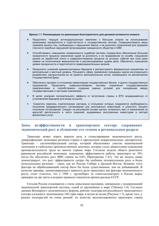 Врезка 1.1. Рекомендации по реализации благоприятного для деловой активности климата



Продолжать текущую антикоррупционную кампанию с бóльшим упором на использование
механизмов прозрачности и подотчетности в государственном секторе. Совершенствовать меры
правовой защиты лиц, сообщающих о нарушениях закона, и не допускать ограничений для предания
гласности подобных нарушений организациями гражданского общества и СМИ.



Способствовать повышению независимости судебной системы посредством обеспечения большей
прозрачности процесса назначения судей на должность и их продвижения по службе, повышения
уровня их заработной платы и совершенствования процесса их ротации, избегая при этом даже
намека на политическое вмешательство в рассматриваемые судами дела. Обеспечить повышение
уровня прозрачности и подотчетности правоохранительных органов.



Продолжить снижение административных барьеров и распространить федеральные инициативы на
региональный и местный уровень. Расширить сферу применения процедуры оценки регулирующего
воздействия, распространив ее на проекты законодательных актов, находящиеся на рассмотрении
Государственной Думы.



Обеспечить прогресс в отношении приватизации государственных банков и других государственных
предприятий.
Продолжить
совершенствование
системы
управления
государственными
предприятиями и способствовать созданию равных условий для конкуренции между
государственными и частными компаниями.



В целях усиления положительного эффекта от вступления страны в ВТО воздерживаться от
установления барьеров для входа на рынок.



Сократить перечень стратегических секторов, в отношении которых сохраняется необходимость
получения предварительного согласования для иностранных инвестиций, и упростить процесс
получения согласований. Следует на регулярной основе изучать полезность квот и ограничений на
масштаб деятельности в части лицензий, выдаваемых иностранным инвесторам в секторе
финансовых услуг.

Зоны неэффективности в транспортном секторе сдерживают
экономический рост и сближение его темпов в региональном разрезе
Транспорт может играть важную роль в стимулировании экономического роста,
диверсификации экономики регионов страны и преодолении межрегиональных диспаритетов.
Транспорт - системообразующий сектор, который обеспечивает участие национальной
экономики в глобальных производственных цепочках, которые стали движителями повышения
производительности труда во многих странах мира. Согласно модели общего рыночного
равновесия российской экономики, повышение эффективности работы транспорта на 10%
могло бы обеспечить рост ВВП страны на 0,8% (Приложение 1.A1). Эта же модель также
демонстрирует, что рост эффективности сыграл бы особенно положительную роль в более
низкодоходных регионах – таких, как юг России, Сибирь и Дальний Восток. Влияние этого
фактора на обрабатывающий сектор было бы более существенным, чем на добывающий. В
качестве примера, демонстрирующего важность роли транспорта как фактора экономического
роста, стоит отметить, что с 1998 г. грузооборот (в тонно-километрах) в России вырос
примерно на две трети и недавно превысил показатели времен распада СССР.
Сегодня Россия сталкивается с очень серьезными вызовами, связанными с модернизацией
национальной транспортной системы, одной из крупнейших в мире (Таблица 1.4). Согласно
данным Всемирного экономического форума, рейтинг подотраслей российского транспортного
сектора в рэнкинге, включающем 148 стран мира, в целом не велик (Рисунок 1.7); кроме того, у
разных подотраслей он очень разный: по качеству железнодорожного транспорта страна
92

 