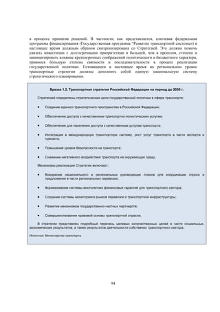в процессе принятия решений. В частности, как представляется, ключевая федеральная
программа финансирования (Государственная программа “Развитие транспортной системы») в
настоящее время должным образом синхронизирована со Стратегией. Это должно помочь
увязать инвестиции с долгосрочными приоритетами в большей, чем в прошлом, степени и
минимизировать влияние краткосрочных соображений политического и бюджетного характера,
привнося бóльшую степень связности и последовательности в процесс реализации
государственной политики. Готовящиеся в настоящее время на региональном уровне
транспортные стратегии должны дополнить собой единую национальную систему
стратегического планирования.
Врезка 1.2. Транспортная стратегия Российской Федерации на период до 2030 г.
Стратегией определены стратегические цели государственной политики в сфере транспорта:



Создание единого транспортного пространства в Российской Федерации;



Обеспечение доступа к качественным транспортно-логистическим услугам;



Обеспечение для населения доступа к качественным услугам транспорта;



Интеграция в международную транспортную систему, рост услуг транспорта в части экспорта и
транзита;



Повышение уровня безопасности на транспорте;



Снижение негативного воздействия транспорта на окружающую среду.

Механизмы реализации Стратегии включают:



Внедрение национального и региональных руководящих планов для координации спроса и
предложения в части региональных перевозок;



Формирование системы многолетних финансовых гарантий для транспортного сектора;



Создание системы мониторинга рынков перевозок и транспортной инфраструктуры;



Развитие механизмов государственно-частных партнерств;



Совершенствование правовой основы транспортной отрасли.

В стратегии представлен подробный перечень целевых количественных целей в части социальных,
экономических результатов, а также результатов деятельности собственно транспортного сектора.
Источник: Министерство транспорта.

94

 