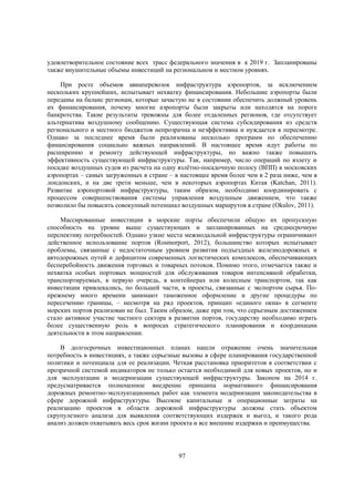удовлетворительное состояние всех трасс федерального значения в к 2019 г. Запланированы
также внушительные объемы инвестиций на региональном и местном уровнях.
При росте объемов авиаперевозок инфраструктура аэропортов, за исключением
нескольких крупнейших, испытывает нехватку финансирования. Небольшие аэропорты были
переданы на баланс регионам, которые зачастую не в состоянии обеспечить должный уровень
их финансирования, почему многие аэропорты были закрыты или находятся на пороге
банкротства. Такие результаты тревожны для более отдаленных регионов, где отсутствует
альтернатива воздушному сообщению. Существующая система субсидирования из средств
регионального и местного бюджетов непрозрачна и неэффективна и нуждается в пересмотре.
Однако за последнее время были реализованы несколько программ по обеспечению
финансирования социально важных направлений. В настоящее время идут работы по
расширению и ремонту действующей инфраструктуры, но важно также повышать
эффективность существующей инфраструктуры. Так, например, число операций по взлету и
посадке воздушных судов из расчета на одну взлётно-посадочную полосу (ВПП) в московских
аэропортах – самых загруженных в стране – в настоящее время более чем в 2 раза ниже, чем в
лондонских, и на две трети меньше, чем в некоторых аэропортах Китая (Katchan, 2011).
Развитие аэропортовой инфраструктуры, таким образом, необходимо координировать с
процессом совершенствования системы управления воздушным движением, что также
позволило бы повысить совокупный потенциал воздушных маршрутов в стране (Okulov, 2011).
Массированные инвестиции в морские порты обеспечили общую их пропускную
способность на уровне выше существующих и запланированных на среднесрочную
перспективу потребностей. Однако узкие места межмодальной инфраструктуры ограничивают
действенное использование портов (Rosmorport, 2012), большинство которых испытывает
проблемы, связанные с недостаточным уровнем развития подъездных железнодорожных и
автодорожных путей и дефицитом современных логистических комплексов, обеспечивающих
бесперебойность движения торговых и товарных потоков. Помимо этого, отмечается также и
нехватка особых портовых мощностей для обслуживания товаров интенсивной обработки,
транспортируемых, в первую очередь, в контейнерах или колесным транспортом, так как
инвестиции привлекались, по большей части, в проекты, связанные с экспортом сырья. Попрежнему много времени занимают таможенное оформление и другие процедуры по
пересечению границы, – несмотря на ряд проектов, принцип «единого окна» в сегменте
морских портов реализован не был. Таким образом, даже при том, что серьезным достижением
стало активное участие частного сектора в развитии портов, государству необходимо играть
более существенную роль в вопросах стратегического планирования и координации
деятельности в этом направлении.
В долгосрочных инвестиционных планах нашли отражение очень значительная
потребность в инвестициях, а также серьезные вызовы в сфере планирования государственной
политики и потенциала для ее реализации. Четкая расстановка приоритетов в соответствии с
прозрачной системой индикаторов не только остается необходимой для новых проектов, но и
для эксплуатации и модернизации существующей инфраструктуры. Законом на 2014 г.
предусматривается полноценное внедрение принципа нормативного финансирования
дорожных ремонтно-эксплуатационных работ как элемента модернизации законодательства в
сфере дорожной инфраструктуры. Высокие капитальные и операционные затраты на
реализацию проектов в области дорожной инфраструктуры должны стать объектом
скрупулезного анализа для выявления соответствующих издержек и выгод, и такого рода
анализ должен охватывать весь срок жизни проекта и все внешние издержки и преимущества.

97

 