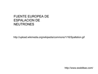 FUENTE EUROPEA DE ESPALACION DE NEUTRONES http://www.essbilbao.com/ http://upload.wikimedia.org/wikipedia/commons/1/16/Spallation.gif 