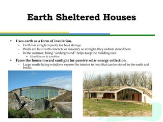 Earth Sheltered Houses Uses earth as a form of insulation. Earth has a high capacity for heat storage. Walls are built with concrete or masonry so at night, they radiate stored heat. In the summer, being “underground” helps keep the building cool. Humidity can be a problem. Faces the house toward sunlight for passive solar energy collection. Large south-facing windows expose the interior to heat that can be stored in the earth and bricks. 