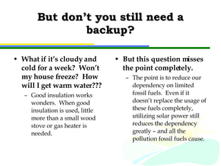But don’t you still need a backup? What if it’s cloudy and cold for a week?  Won’t my house freeze?  How will I get warm water??? Good insulation works wonders.  When good insulation is used, little more than a small wood stove or gas heater is needed. But this question misses the point completely.  The point is to reduce our dependency on limited fossil fuels.  Even if it doesn’t replace the usage of these fuels completely, utilizing solar power still reduces the dependency greatly – and all the pollution fossil fuels cause. 