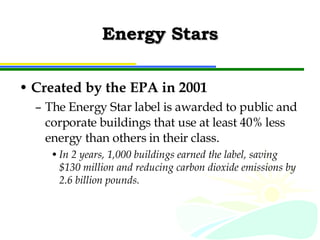 Energy Stars Created by the EPA in 2001 The Energy Star label is awarded to public and corporate buildings that use at least 40% less energy than others in their class. In 2 years, 1,000 buildings earned the label, saving $130 million and reducing carbon dioxide emissions by 2.6 billion pounds. 