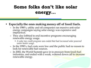 Some folks don’t like solar energy… Especially the ones making money off of fossil fuels. In the 1980’s, utility and oil companies ran massive anti-solar energy campaigns saying solar energy was expensive and impractical. They also lobbied to end incentive programs encouraging renewable energy usage. A solar tax credit program was ended that had increased solar powered water heater usage. In the 1990’s, fuel costs were low and the public had no reason to look for renewable fuel sources. In 2002, the World Summit gave in to pressure from fossil-fuel industries, and ended with a weak, watered down call to increase renewable energy. 