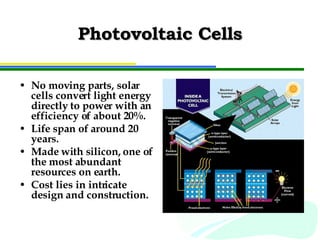 Photovoltaic Cells No moving parts, solar cells convert light energy directly to power with an efficiency of about 20%. Life span of around 20 years. Made with silicon, one of the most abundant resources on earth. Cost lies in intricate design and construction. 