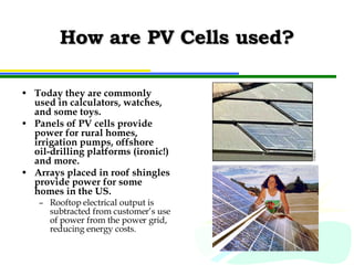 How are PV Cells used? Today they are commonly used in calculators, watches, and some toys. Panels of PV cells provide power for rural homes, irrigation pumps, offshore oil-drilling platforms (ironic!) and more. Arrays placed in roof shingles provide power for some homes in the US. Rooftop electrical output is subtracted from customer’s use of power from the power grid, reducing energy costs. 
