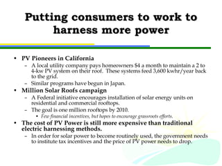 Putting consumers to work to harness more power PV Pioneers in California A local utility company pays homeowners $4 a month to maintain a 2 to 4-kw PV system on their roof.  These systems feed 3,600 kwhr/year back to the grid. Similar programs have begun in Japan. Million Solar Roofs campaign A Federal initiative encourages installation of solar energy units on residential and commercial rooftops. The goal is one million rooftops by 2010. Few financial incentives, but hopes to encourage grassroots efforts. The cost of PV Power is still more expensive than traditional electric harnessing methods. In order for solar power to become routinely used, the government needs to institute tax incentives and the price of PV power needs to drop. 