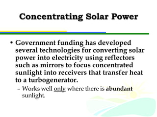 Concentrating Solar Power Government funding has developed several technologies for converting solar power into electricity using reflectors such as mirrors to focus concentrated sunlight into receivers that transfer heat to a turbogenerator. Works well  only  where there is  abundant  sunlight. 