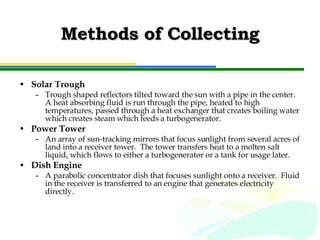 Methods of Collecting Solar Trough Trough shaped reflectors tilted toward the sun with a pipe in the center.  A heat absorbing fluid is run through the pipe, heated to high temperatures, passed through a heat exchanger that creates boiling water which creates steam which feeds a turbogenerator. Power Tower An array of sun-tracking mirrors that focus sunlight from several acres of land into a receiver tower.  The tower transfers heat to a molten salt liquid, which flows to either a turbogenerator or a tank for usage later. Dish Engine A parabolic concentrator dish that focuses sunlight onto a receiver.  Fluid in the receiver is transferred to an engine that generates electricity directly. 