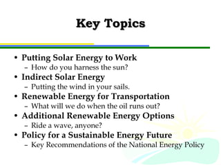 Key Topics Putting Solar Energy to Work How do you harness the sun? Indirect Solar Energy Putting the wind in your sails. Renewable Energy for Transportation What will we do when the oil runs out? Additional Renewable Energy Options Ride a wave, anyone? Policy for a Sustainable Energy Future Key Recommendations of the National Energy Policy 
