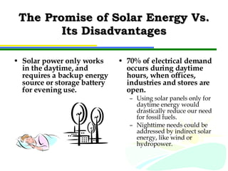 The Promise of Solar Energy Vs. Its Disadvantages Solar power only works in the daytime, and requires a backup energy source or storage battery for evening use. 70% of electrical demand occurs during daytime hours, when offices, industries and stores are open. Using solar panels only for daytime energy would drastically reduce our need for fossil fuels. Nighttime needs could be addressed by indirect solar energy, like wind or hydropower. 