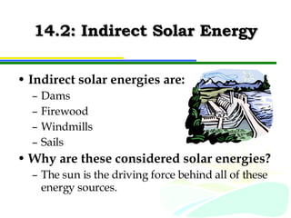 14.2: Indirect Solar Energy Indirect solar energies are: Dams Firewood Windmills Sails Why are these considered solar energies? The sun is the driving force behind all of these energy sources. 