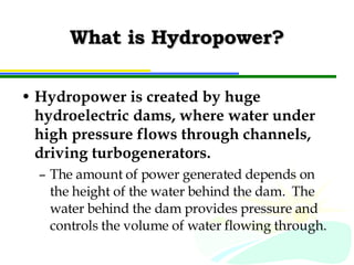 What is Hydropower? Hydropower is created by huge hydroelectric dams, where water under high pressure flows through channels, driving turbogenerators. The amount of power generated depends on the height of the water behind the dam.  The water behind the dam provides pressure and controls the volume of water flowing through. 