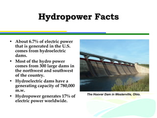 Hydropower Facts About 6.7% of electric power that is generated in the U.S. comes from hydroelectric dams. Most of the hydro power comes from 300 large dams in the northwest and southwest of the country. Hydroelectric dams have a generating capacity of 780,000 m.w. Hydropower generates 17% of electric power worldwide. The Hoover Dam in Westerville, Ohio.  