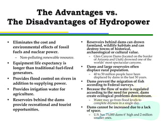 The Advantages vs.  The Disadvantages of Hydropower Eliminates the cost and environmental effects of fossil fuels and nuclear power. Non-polluting renewable resource. Equipment life expectancy is longer than traditional fuel-fired generators. Provides flood control on rivers in addition to supplying power. Provides irrigation water for agriculture. Reservoirs behind the dams provide recreational and tourist opportunities. Reservoirs behind dams can drown farmland, wildlife habitats and can destroy towns of historical, archaeological or cultural value. Glen Canyon Dams (located on the border of Arizona and Utah) drowned one of the worlds’ most spectacular canyons. Dams and large reservoirs often displace rural population. 40 to 50 million people have been displaced by dams in the last 50 years. Dams prevent the migration of fish according to Federal surveys. Because the flow of water is regulated according to the need for power, dams create ecological problems downstream. Water may go from flood levels to complete dryness in a single day. Dams cannot be increased due to a lack of space. U.S. has 75,000 dams 6’ high and 2 million smaller ones. 