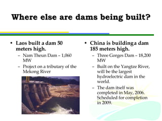 Where else are dams being built? Laos built a dam 50 meters high. Nam Theun Dam – 1,060 MW Project on a tributary of the Mekong River China is building a dam 185 meters high. Three Gorges Dam – 18,200 MW Built on the Yangtze River, will be the largest hydroelectric dam in the world. The dam itself was completed in May, 2006.  Scheduled for completion in 2009. 