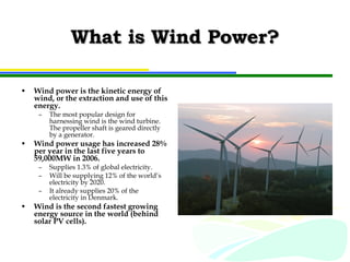 What is Wind Power? Wind power is the kinetic energy of wind, or the extraction and use of this energy. The most popular design for harnessing wind is the wind turbine.  The propeller shaft is geared directly by a generator. Wind power usage has increased 28% per year in the last five years to 59,000MW in 2006. Supplies 1.3% of global electricity. Will be supplying 12% of the world’s electricity by 2020. It already supplies 20% of the electricity in Denmark. Wind is the second fastest growing energy source in the world (behind solar PV cells). 