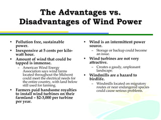 The Advantages vs. Disadvantages of Wind Power Pollution free, sustainable power. Inexpensive at 5 cents per kilo-watt hour. Amount of wind that could be tapped is immense. American Wind Energy Association says wind farms located throughout the Midwest could meet the electrical needs for the entire country, with land below still used for farming. Farmers paid handsome royalties to install wind turbines on their farmland – $2-3,000 per turbine per year. Wind is an intermittent power source. Storage or backup could become an issue. Wind turbines are not very attractive. Creates a gaudy, unpleasant landscape. Windmills are a hazard to birdlife. Windmills located on migratory routes or near endangered species could cause serious problems. 