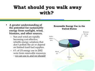 What should you walk away with?  A greater understanding of the potential for sustainable energy from sunlight, wind, biomass, and other sources. Sun and wind are rapidly becoming cost effective, reliable energy solutions that don’t pollute the air or depend on limited fossil fuel supplies. 6% of US energy use in 2002 were from renewable resources –  we can use it, and we should! 