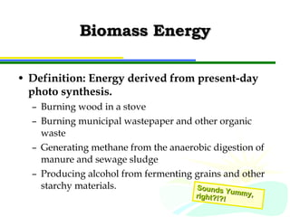 Biomass Energy Definition: Energy derived from present-day photo synthesis.  Burning wood in a stove Burning municipal wastepaper and other organic waste Generating methane from the anaerobic digestion of manure and sewage sludge Producing alcohol from fermenting grains and other starchy materials. Sounds Yummy, right?!?! 