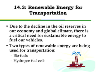 14.3: Renewable Energy for Transportation Due to the decline in the oil reserves in our economy and global climate, there is a critical need for sustainable energy to fuel our vehicles. Two types of renewable energy are being used for transportation: Bio-fuels Hydrogen fuel cells 