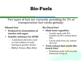 Bio-Fuels Ethanol Fuel Produced by fermentation of starches and sugars Suitable substance for MTBE A petroleum derivative used as a fuel additive to make burning of gasoline cleaner. M ethyl,  T eriary,  B itul,  E ther Bio Diesel Fuel Made from vegetables. Usually made with 20% soybean oil, 80% normal diesel fuel Can be made from any natural oil or fat Truck exhaust that smells like french fries! Sometimes made with recycled restaurant frying oil Two types of fuel are currently providing for 2% of transportation fuel needs globally: 
