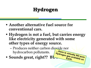 Hydrogen Another alternative fuel source for conventional cars. Hydrogen is not a fuel, but carries energy like electricity generated with some other types of energy source. Produces neither carbon dioxide nor hydrocarbon pollutants. Sounds great, right??  BUT… … there is virtually NO pure Hydrogen gas available on Earth. 
