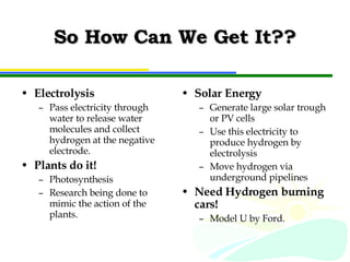 So How Can We Get It?? Electrolysis Pass electricity through water to release water molecules and collect hydrogen at the negative electrode. Plants do it! Photosynthesis Research being done to mimic the action of the plants. Solar Energy Generate large solar trough or PV cells Use this electricity to produce hydrogen by electrolysis Move hydrogen via underground pipelines Need Hydrogen burning cars! Model U by Ford. 