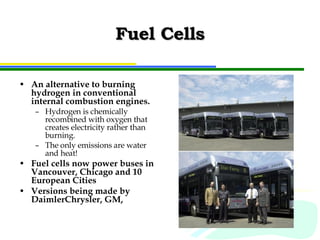 Fuel Cells An alternative to burning hydrogen in conventional internal combustion engines. Hydrogen is chemically recombined with oxygen that creates electricity rather than burning. The only emissions are water and heat! Fuel cells now power buses in Vancouver, Chicago and 10 European Cities Versions being made by DaimlerChrysler, GM,  