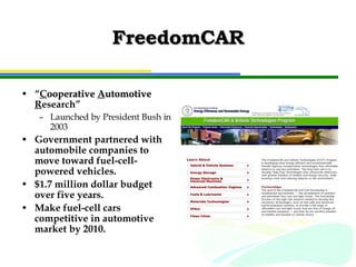 FreedomCAR “ C ooperative   A utomotive   R esearch” Launched by President Bush in 2003 Government partnered with automobile companies to move toward fuel-cell-powered vehicles. $1.7 million dollar budget over five years. Make fuel-cell cars competitive in automotive market by 2010. 
