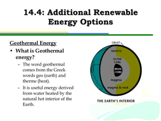 14.4: Additional Renewable Energy Options Geothermal Energy What is Geothermal energy? The word geothermal comes from the Greek words geo (earth) and therme (heat).  It is useful energy derived from water heated by the natural hot interior of the Earth. 