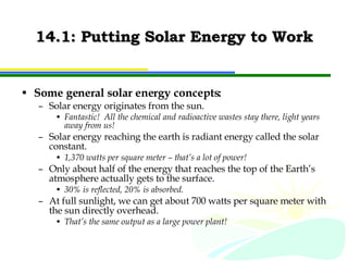 14.1: Putting Solar Energy to Work Some general solar energy concepts: Solar energy originates from the sun. Fantastic!  All the chemical and radioactive wastes stay there, light years away from us! Solar energy reaching the earth is radiant energy called the solar constant. 1,370 watts per square meter – that’s a lot of power! Only about half of the energy that reaches the top of the Earth’s atmosphere actually gets to the surface. 30% is reflected, 20% is absorbed. At full sunlight, we can get about 700 watts per square meter with the sun directly overhead. That’s the same output as a large power plant! 