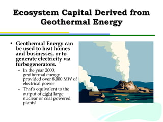 Ecosystem Capital Derived from Geothermal Energy Geothermal Energy can be used to heat homes and businesses, or to generate electricity via turbogenerators. In the year 2000, geothermal energy provided over 8,000 MW of electrical power That’s equivalent to the output of  eight  large nuclear or coal powered plants! 
