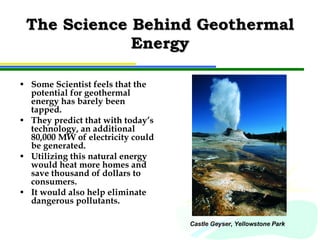 The Science Behind Geothermal Energy Some Scientist feels that the potential for geothermal energy has barely been tapped.  They predict that with today’s technology, an additional 80,000 MW of electricity could be generated.  Utilizing this natural energy would heat more homes and save thousand of dollars to consumers. It would also help eliminate dangerous pollutants. Castle Geyser, Yellowstone Park 