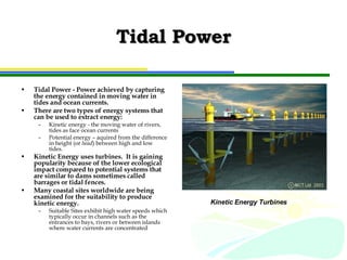 Tidal Power Tidal Power - Power achieved by capturing the energy contained in moving water in tides and ocean currents.  There are two types of energy systems that can be used to extract energy: Kinetic energy - the moving water of rivers, tides as face ocean currents Potential energy – aquired from the difference in height (or  head ) between high and low tides.  Kinetic Energy uses turbines.  It is gaining  popularity because of the lower ecological impact compared to potential systems that are similar to dams sometimes called barrages or tidal fences.  Many coastal sites worldwide are being examined for the suitability to produce kinetic energy.  Suitable Sites exhibit high water speeds which typically occur in channels such as the entrances to bays, rivers or between islands where water currents are concentrated Kinetic Energy Turbines 