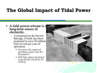 The Global Impact of Tidal Power A tidal power scheme is a long-term source of electricity.  A proposal for the Severn Barrage, if built, has been projected to save 18 million tons of coal per year of operation.  Decreases the output of greenhouse gases into the atmosphere.  Will help replace fossil fuel usage by the end of the 21 st  century. 