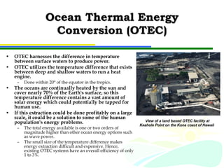 Ocean Thermal Energy Conversion (OTEC) OTEC harnesses the difference in temperature between surface waters to produce power.  OTEC utilizes the temperature difference that exists between deep and shallow waters to run a heat engine.  Done within 20° of the equator in the tropics. The oceans are continually heated by the sun and cover nearly 70% of the Earth's surface, so this temperature difference contains a vast amount of solar energy which could potentially be tapped for human use.  If this extraction could be done profitably on a large scale, it could be a solution to some of the human population's energy problems.  The total energy available is one or two orders of magnitude higher than other ocean energy options such as wave power. The small size of the temperature difference makes energy extraction difficult and expensive. Hence, existing OTEC systems have an overall efficiency of only 1 to 3%. View of a land based OTEC facility at Keahole Point on the Kona coast of Hawaii   