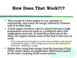 How Does That Work?!? The concept of a heat engine is very common in engineering, and nearly all energy utilized by humans uses it in some form.  A heat engine involves a device placed between a high temperature reservoir (such as a container) and a low temperature reservoir. As heat flows from one to the other, the engine extracts some of the heat in the form of work.  This same general principle is used in steam turbines and internal combustion engines, while refrigerators reverse the natural flow of heat by "spending" energy.  Rather than using heat energy from the burning of fuel, OTEC power draws on temperature differences caused by the sun's warming of the ocean surface. 