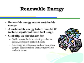 Renewable Energy Renewable energy means sustainable energy. A sustainable energy future does NOT include significant fossil fuel usage. Globally, we should aim for: Stable atmospheric levels of greenhouse gasses, especially carbon dioxide An energy development and consumption pattern based on fuels that are renewable and safe to use. 
