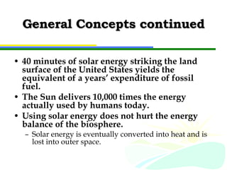 General Concepts continued 40 minutes of solar energy striking the land surface of the United States yields the equivalent of a years’ expenditure of fossil fuel. The Sun delivers 10,000 times the energy actually used by humans today. Using solar energy does not hurt the energy balance of the biosphere. Solar energy is eventually converted into heat and is lost into outer space. 