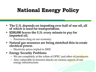 National Energy Policy The U.S. depends on importing over half of our oil, all of which is used for transportation. $200,000 leaves the U.S. every minute to pay for imported oil. Enormous drag on our economy. Natural gas resources are being stretched thin to create electrical power. Electricity prices tripled in 2002! Energy Security Problems We are completely at the whim of OPEC and other oil producers Also vulnerable to terrorist attacks on various aspects of our energy infrastructure. 