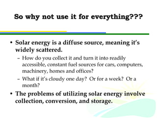 So why not use it for everything??? Solar energy is a diffuse source, meaning it’s widely scattered. How do you collect it and turn it into readily accessible, constant fuel sources for cars, computers, machinery, homes and offices? What if it’s cloudy one day?  Or for a week?  Or a month? The problems of utilizing solar energy involve collection, conversion, and storage. 