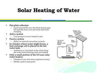 Solar Heating of Water Flat-plate collectors Faced toward the sun, the black bottom gets hot and the clear cover prevents heat from escaping. Active system Uses pumps to move heated water. Passive system Relies on natural convection currents. In climates where water might freeze, a heat exchange coil is placed in the hot water tank. Antifreeze is circulated in the coil to keep the water from freezing when not heated. Only a small portion of the US uses solar water heaters. Cheaper to use, but more expensive to buy. Mostly used to heat pools. 