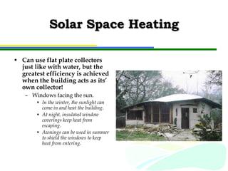 Solar Space Heating Can use flat plate collectors just like with water, but the greatest efficiency is achieved when the building acts as its’ own collector! Windows facing the sun. In the winter, the sunlight can come in and heat the building. At night, insulated window coverings keep heat from escaping. Awnings can be used in summer to shield the windows to keep heat from entering. 