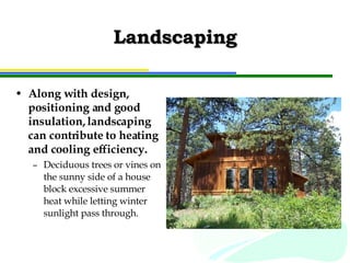Landscaping Along with design, positioning and good insulation, landscaping can contribute to heating and cooling efficiency. Deciduous trees or vines on the sunny side of a house block excessive summer heat while letting winter sunlight pass through. 