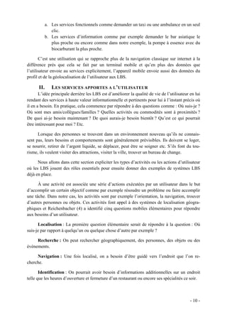 a. Les services fonctionnels comme demander un taxi ou une ambulance en un seul
               clic.
            b. Les services d’information comme par exemple demander le bar asiatique le
               plus proche ou encore comme dans notre exemple, la pompe à essence avec du
               biocarburant la plus proche.

       C’est une utilisation qui se rapproche plus de la navigation classique sur internet à la
différence près que cela se fait par un terminal mobile et qu’en plus des données que
l’utilisateur envoie au services explicitement, l’appareil mobile envoie aussi des données du
profil et de la géolocalisation de l’utilisateur aux LBS.

      II.      LES SERVICES APPORTES A L’UTILISATEUR
       L’idée principale derrière les LBS est d’améliorer la qualité de vie de l’utilisateur en lui
rendant des services à haute valeur informationnelle et pertinents pour lui à l’instant précis où
il en a besoin. En pratique, cela commence par répondre à des questions comme : Où suis-je ?
Où sont mes amis/collègues/familles ? Quelles activités ou commodités sont à proximités ?
De quoi ai-je besoin maintenant ? De quoi aurais-je besoin bientôt ? Qu’est ce qui pourrait
être intéressant pour moi ? Etc.

      Lorsque des personnes se trouvent dans un environnement nouveau qu’ils ne connais-
sent pas, leurs besoins et comportements sont généralement prévisibles. Ils doivent se loger,
se nourrir, retirer de l’argent liquide, se déplacer, peut être se soigner etc. S’ils font du tou-
risme, ils veulent visiter des attractions, visiter la ville, trouver un bureau de change.

      Nous allons dans cette section expliciter les types d’activités ou les actions d’utilisateur
où les LBS jouent des rôles essentiels pour ensuite donner des exemples de systèmes LBS
déjà en place.

      À une activité est associée une série d’actions exécutées par un utilisateur dans le but
d’accomplir un certain objectif comme par exemple résoudre un problème ou faire accomplir
une tâche. Dans notre cas, les activités sont par exemple l’orientation, la navigation, trouver
d’autres personnes ou objets. Ces activités font appel à des systèmes de localisation géogra-
phiques et Reichenbacher (4) a identifié cinq questions mobiles élémentaires pour répondre
aux besoins d’un utilisateur.

      Localisation : La première question élémentaire serait de répondre à la question : Où
suis-je par rapport à quelqu’un ou quelque chose d’autre par exemple ?

     Recherche : On peut rechercher géographiquement, des personnes, des objets ou des
événements.

     Navigation : Une fois localisé, on a besoin d’être guidé vers l’endroit que l’on re-
cherche.

       Identification : On pourrait avoir besoin d’informations additionnelles sur un endroit
telle que les heures d’ouverture et fermeture d’un restaurant ou encore ses spécialités ce soir.



                                                                                             - 10 -
 